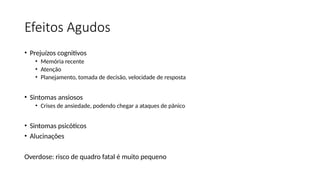 Efeitos Agudos
• Prejuízos cognitivos
• Memória recente
• Atenção
• Planejamento, tomada de decisão, velocidade de resposta
• Sintomas ansiosos
• Crises de ansiedade, podendo chegar a ataques de pânico
• Sintomas psicóticos
• Alucinações
Overdose: risco de quadro fatal é muito pequeno
 