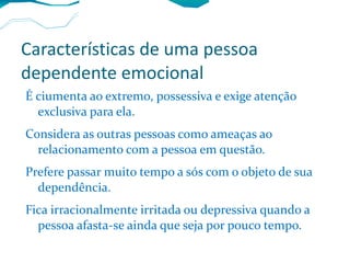 Características de uma pessoa dependente emocional É ciumenta ao extremo, possessiva e exige atenção exclusiva para ela. Considera as outras pessoas como ameaças ao relacionamento com a pessoa em questão. Prefere passar muito tempo a sós com o objeto de sua dependência. Fica irracionalmente irritada ou depressiva quando a pessoa afasta-se ainda que seja por pouco tempo. 