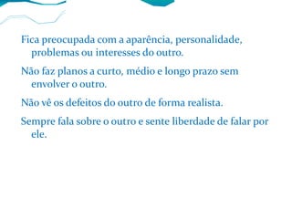 Fica preocupada com a aparência, personalidade, problemas ou interesses do outro. Não faz planos a curto, médio e longo prazo sem envolver o outro. Não vê os defeitos do outro de forma realista. Sempre fala sobre o outro e sente liberdade de falar por ele. 