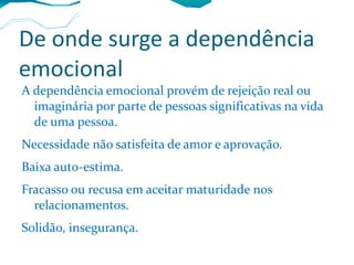 De onde surge a dependência emocional A dependência emocional provém de rejeição real ou imaginária por parte de pessoas significativas na vida de uma pessoa. Necessidade não satisfeita de amor e aprovação. Baixa auto-estima. Fracasso ou recusa em aceitar maturidade nos relacionamentos. Solidão, insegurança. 