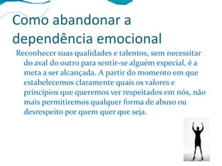 Como abandonar a dependência emocional Reconhecer suas qualidades e talentos, sem necessitar do aval do outro para sentir-se alguém especial, é a meta a ser alcançada. A partir do momento em que estabelecemos claramente quais os valores e princípios que queremos ver respeitados em nós, não mais permitiremos qualquer forma de abuso ou desrespeito por quem quer que seja. 