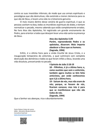 contra as suas investidas infernais; de modo que usa armais espirituais e
psicológicas que são destrutivas; não existindo a menor clemencia para os
que são de Deus, e levam uma vida no cristianismo genuíno.
O mais insano dentro desse cenário de guerra espiritual, é que as
pessoas aceitam na boa, todas as imundícies espirituais do diabo, e tentam
normatizar o pecado, mesmo sabendo que estão completamente errados.
No livro Atos dos Apóstolos, foi registrado um grande ensinamento de
Pedro, para orientar a todos que desejam levar uma vida santa na presença
de Deus.
Atos dos Apóstolos 5:29
Porém, repreendendo Pedro e os
apóstolos, disseram: Mais importa
obedecer a Deus que os homens.
(Sagrada, 1994)
Enfim, é a última hora para a vinda triunfal de Jesus Cristo, e a
inauguração temporária do anticristo, a qual culminará com completa
destruição dos demônios e todos os que foram infiéis a Deus, levando uma
vida dissoluta, prevaricando no pecado.
I Epistola de João 2:18-19
18 - Filhinhos, é já a última hora; e,
como ouvistes que vem o anticristo,
também agora muitos se têm feito
anticristos, por onde conhecemos
que é já a última hora.
19 - Saíram de nós, mas não eram de
nós; porque, se fossem de nós,
ficariam conosco; mas isto é para
que se manifestasse que não são
todos de nós.
(Sagrada, 1994)
Que o Senhor vos abençoe, rica e abundantemente.
Pastor Robson Colaço de Lucena
MMA – Ministério Missão América
Consultoria Espiritual
www.missaoamerica.com.br
 