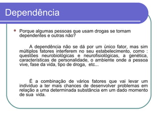 Dependência
 Porque algumas pessoas que usam drogas se tornam
dependentes e outras não?
A dependência não se dá por um único fator, mas sim
múltiplos fatores interferem no seu estabelecimento, como :
questões neurobiológicas e neurofisiológicas, a genética,
características de personalidade, o ambiente onde a pessoa
vive, fase da vida, tipo de droga, etc...
É a combinação de vários fatores que vai levar um
individuo a ter mais chances de desenvolver problemas em
relação a uma determinada substância em um dado momento
de sua vida.
 