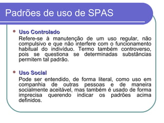 Padrões de uso de SPAS
 Uso ControladoUso Controlado
Refere-se à manutenção de um uso regular, não
compulsivo e que não interfere com o funcionamento
habitual do indivíduo. Termo também controverso,
pois se questiona se determinadas substâncias
permitem tal padrão.
 Uso SocialUso Social
Pode ser entendido, de forma literal, como uso em
companhia de outras pessoas e de maneira
socialmente aceitável, mas também é usado de forma
imprecisa querendo indicar os padrões acima
definidos.
 