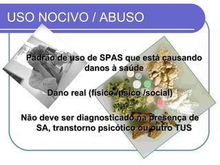USO NOCIVO / ABUSO
Padrão de uso de SPAS que está causandoPadrão de uso de SPAS que está causando
danos à saúdedanos à saúde
Dano real (físico /psico /social)Dano real (físico /psico /social)
Não deve ser diagnosticado na presença deNão deve ser diagnosticado na presença de
SA, transtorno psicótico ou outro TUSSA, transtorno psicótico ou outro TUS
 