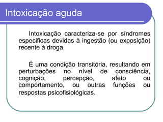 Intoxicação aguda
Intoxicação caracteriza-se por síndromes
especificas devidas à ingestão (ou exposição)
recente à droga.
É uma condição transitória, resultando em
perturbações no nível de consciência,
cognição, percepção, afeto ou
comportamento, ou outras funções ou
respostas psicofisiológicas.
 