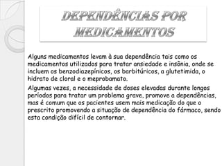 Alguns medicamentos levam à sua dependência tais como os
medicamentos utilizados para tratar ansiedade e insônia, onde se
incluem os benzodiazepínicos, os barbitúricos, a glutetimida, o
hidrato de cloral e o meprobamato.
Algumas vezes, a necessidade de doses elevadas durante longos
períodos para tratar um problema grave, promove a dependências,
mas é comum que os pacientes usem mais medicação do que o
prescrito promovendo a situação de dependência do fármaco, sendo
esta condição difícil de contornar.
 
