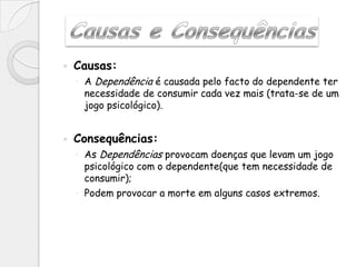   Causas:
    ◦ A Dependência é causada pelo facto do dependente ter
      necessidade de consumir cada vez mais (trata-se de um
      jogo psicológico).


   Consequências:
    ◦ As Dependências provocam doenças que levam um jogo
      psicológico com o dependente(que tem necessidade de
      consumir);
    ◦ Podem provocar a morte em alguns casos extremos.
 