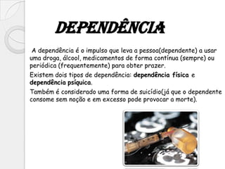 Dependência
 A dependência é o impulso que leva a pessoa(dependente) a usar
uma droga, álcool, medicamentos de forma contínua (sempre) ou
periódica (frequentemente) para obter prazer.
Existem dois tipos de dependência: dependência física e
dependência psíquica.
Também é considerado uma forma de suicídio(já que o dependente
consome sem noção e em excesso pode provocar a morte).
 