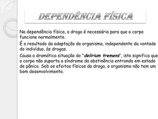 Na dependência física, a droga é necessária para que o corpo
funcione normalmente.
É o resultado da adaptação do organismo, independente da vontade
do indivíduo, às drogas.
Causa a dramática situação do "delirium tremens“, isto significa que
o corpo não suporta a síndrome da abstinência entrando em estado
de pânico. Sob os efeitos físicos da droga, o organismo não tem um
bom desenvolvimento.
 