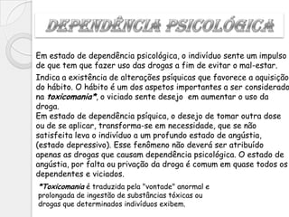 Em estado de dependência psicológica, o indivíduo sente um impulso
de que tem que fazer uso das drogas a fim de evitar o mal-estar.
Indica a existência de alterações psíquicas que favorece a aquisição
do hábito. O hábito é um dos aspetos importantes a ser considerado
na toxicomania*, o viciado sente desejo em aumentar o uso da
droga.
Em estado de dependência psíquica, o desejo de tomar outra dose
ou de se aplicar, transforma-se em necessidade, que se não
satisfeita leva o indivíduo a um profundo estado de angústia,
(estado depressivo). Esse fenômeno não deverá ser atribuído
apenas as drogas que causam dependência psicológica. O estado de
angústia, por falta ou privação da droga é comum em quase todos os
dependentes e viciados.
*Toxicomania é traduzida pela "vontade" anormal e
prolongada de ingestão de substâncias tóxicas ou
drogas que determinados indivíduos exibem.
 
