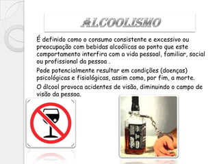 É definido como o consumo consistente e excessivo ou
preocupação com bebidas alcoólicas ao ponto que este
comportamento interfira com a vida pessoal, familiar, social
ou profissional da pessoa .
Pode potencialmente resultar em condições (doenças)
psicológicas e fisiológicas, assim como, por fim, a morte.
O álcool provoca acidentes de visão, diminuindo o campo de
visão da pessoa.
 