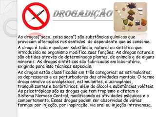 As drogas("seco, coisa seca”) são substâncias químicas que
provocam alterações nos sentidos do dependente que as consome.
A droga é toda e qualquer substância, natural ou sintética que
introduzida no organismo modifica suas funções. As drogas naturais
são obtidas através de determinadas plantas, de animais e de alguns
minerais. As drogas sintéticas são fabricadas em laboratório,
exigindo para isso técnicas especiais.
As drogas estão classificadas em três categorias: as estimulantes,
os depressores e os perturbadores das atividades mentais. O termo
droga envolve os analgésicos, estimulantes, alucinogénios,
tranquilizantes e barbitúricos, além do álcool e substâncias voláteis.
As psicotrópicas são as drogas que tem tropismo e afetam o
Sistema Nervoso Central, modificando as atividades psíquicas e o
comportamento. Essas drogas podem ser absorvidas de várias
formas: por injeção, por inspiração, via oral ou injeção intravenosa.
 