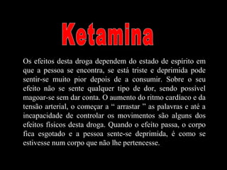 Os efeitos desta droga dependem do estado de espírito em
que a pessoa se encontra, se está triste e deprimida pode
sentir-se muito pior depois de a consumir. Sobre o seu
efeito não se sente qualquer tipo de dor, sendo possível
magoar-se sem dar conta. O aumento do ritmo cardíaco e da
tensão arterial, o começar a “ arrastar ” as palavras e até a
incapacidade de controlar os movimentos são alguns dos
efeitos físicos desta droga. Quando o efeito passa, o corpo
fica esgotado e a pessoa sente-se deprimida, é como se
estivesse num corpo que não lhe pertencesse.
 