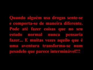 Quando alguém usa drogas sente-seQuando alguém usa drogas sente-se
e comporta-se de maneira diferente.e comporta-se de maneira diferente.
Pode até fazer coisas que no seuPode até fazer coisas que no seu
estado normal nunca pensariaestado normal nunca pensaria
fazer... E muitas vezes aquilo que éfazer... E muitas vezes aquilo que é
uma aventura transforma-se numuma aventura transforma-se num
pesadelo que parece interminável!!!pesadelo que parece interminável!!!
 