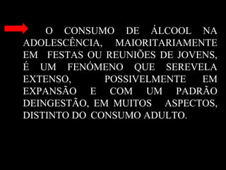 O CONSUMO DE ÁLCOOL NA
ADOLESCÊNCIA, MAIORITARIAMENTE
EM FESTAS OU REUNIÕES DE JOVENS,
É UM FENÓMENO QUE SEREVELA
EXTENSO, POSSIVELMENTE EM
EXPANSÃO E COM UM PADRÃO
DEINGESTÃO, EM MUITOS ASPECTOS,
DISTINTO DO CONSUMO ADULTO.
 