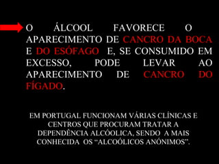 O ÁLCOOL FAVORECE O
APARECIMENTO DE CANCRO DA BOCA
E DO ESÓFAGO E, SE CONSUMIDO EM
EXCESSO, PODE LEVAR AO
APARECIMENTO DE CANCRO DO
FÍGADO.
EM PORTUGAL FUNCIONAM VÁRIAS CLÍNICAS E
CENTROS QUE PROCURAM TRATAR A
DEPENDÊNCIA ALCÓOLICA, SENDO A MAIS
CONHECIDA OS “ALCOÓLICOS ANÓNIMOS”.
 