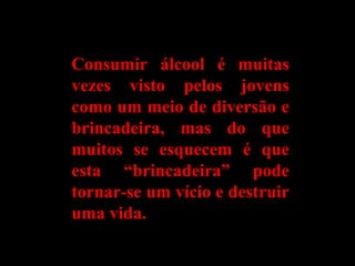Consumir álcool é muitasConsumir álcool é muitas
vezes visto pelos jovensvezes visto pelos jovens
como um meio de diversão ecomo um meio de diversão e
brincadeira, mas do quebrincadeira, mas do que
muitos se esquecem é quemuitos se esquecem é que
esta “brincadeira” podeesta “brincadeira” pode
tornar-se um vício e destruirtornar-se um vício e destruir
uma vida.uma vida.
 