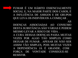FUMAR É UM HÁBITO ESSENCIALMENTE
SOCIAL E, NA MAIOR PARTE DOS CASOS, É
A INFLUÊNCIA DE AMIGOS E DE GRUPOS
QUE LEVA OS INDIVÍDUOS A COMEÇAR .
AS
DOENÇAS ASSOCIADAS AO CONSUMO
DESTA SUBSTÂNCIA SÃO VÁRIAS E PODEM
MESMO LEVAR A RISCO DE VIDA .
A CURA DESSAS DOENÇAS PASSA MUITAS
VEZES POR ALGO TÃO SIMPLES COMO
DEIXAR DE FUMAR . APESAR DE NÃO SER
ASSIM TÃO SIMPLES, POIS MUITAS VEZES
A DEPENDÊNCIA JÁ É GRANDE, COM
FORÇA DE VONTADE CONSEGUE-SE
RESISTIR.
 