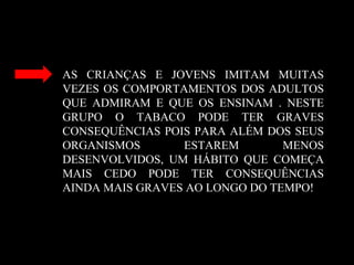 AS CRIANÇAS E JOVENS IMITAM MUITAS
VEZES OS COMPORTAMENTOS DOS ADULTOS
QUE ADMIRAM E QUE OS ENSINAM . NESTE
GRUPO O TABACO PODE TER GRAVES
CONSEQUÊNCIAS POIS PARA ALÉM DOS SEUS
ORGANISMOS ESTAREM MENOS
DESENVOLVIDOS, UM HÁBITO QUE COMEÇA
MAIS CEDO PODE TER CONSEQUÊNCIAS
AINDA MAIS GRAVES AO LONGO DO TEMPO!
 
