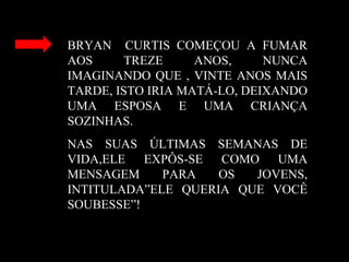 BRYAN CURTIS COMEÇOU A FUMAR
AOS TREZE ANOS, NUNCA
IMAGINANDO QUE , VINTE ANOS MAIS
TARDE, ISTO IRIA MATÁ-LO, DEIXANDO
UMA ESPOSA E UMA CRIANÇA
SOZINHAS.
NAS SUAS ÚLTIMAS SEMANAS DE
VIDA,ELE EXPÔS-SE COMO UMA
MENSAGEM PARA OS JOVENS,
INTITULADA”ELE QUERIA QUE VOCÊ
SOUBESSE”!
 