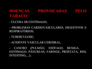 DOENÇAS PROVOCADAS PELO
TABACO:
- ÚLCERA DO ESTÔMAGO;
- PROBLEMAS CARDIOVASCULARES, DIGESTIVOS E
RESPIRATÓRIOS;
- TUBERCULOSE;
- ACIDENTE VASCULAR CEREBRAL,
- CANCRO (PULMÃO, ESÓFAGO, BEXIGA,
ESTÔMAGO, PÂNCREAS, FARINGE, PRÓSTATA, RIM,
INTESTINO,....);
 