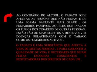 AO CONTRÁRIO DO ÁLCOOL, O TABACO PODE
AFECTAR AS PESSOAS QUE NÃO FUMAM E DE
UMA FORMA BASTANTE MAIS GRAVE . OS
FUMADORES PASSIVOS, AQUELES QUE INALAM
OS FUMOS DOS CIGARROS DE OUTRAS PESSOAS ,
ESTÃO TÃO OU MAIS SUJEITOS A DESENVOLVER
DOENÇAS RELACIONADAS COM O TABACO
COMO OS FUMADORES ACTIVOS .
O TABACO É UMA SUBSTÂNCIA QUE AFECTA A
VIDA DE MUITAS PESSOAS . E PARA GARANTIR A
QUALIDADE DE VIDA É NECESSÁRIO QUE SEJAM
FEITAS ESCOLHAS CONSCIENTES E
RESPEITADORAS DOS DIREITOS DE CADA UM .
 