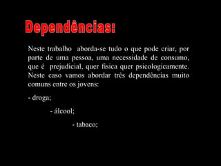 Neste trabalho aborda-se tudo o que pode criar, por
parte de uma pessoa, uma necessidade de consumo,
que é prejudicial, quer fisica quer psicologicamente.
Neste caso vamos abordar três dependências muito
comuns entre os jovens:
- droga;
- álcool;
- tabaco;
 