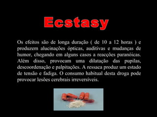 Os efeitos são de longa duração ( de 10 a 12 horas ) e
produzem alucinações ópticas, auditivas e mudanças de
humor, chegando em alguns casos a reacções paranóicas.
Além disso, provocam uma dilatação das pupilas,
descoordenação e palpitações. A ressaca produz um estado
de tensão e fadiga. O consumo habitual desta droga pode
provocar lesões cerebrais irreversíveis.
 