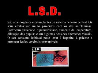 São alucinogénios e estimulantes do sistema nervoso central. Os
seus efeitos são muito parecidos com os das anfetaminas.
Provocam ansiedade, hiperactividade, aumento da temperatura,
dilatação das pupilas e em algumas ocasiões alterações visuais.
O seu consumo habitual pode levar à hepatite, à psicose e
provocar lesões cerebrais irreversíveis.
 