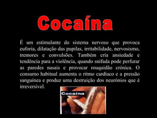 É um estimulante do sistema nervoso que provoca
euforia, dilatação das pupilas, irritabilidade, nervosismo,
tremores e convulsões. Também cria ansiedade e
tendência para a violência, quando snifada pode perfurar
as paredes nasais e provocar rouquidão crónica. O
consumo habitual aumenta o ritmo cardíaco e a pressão
sanguínea e produz uma destruição dos neurónios que é
irreversível.
 