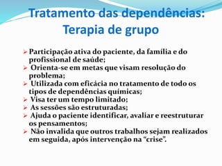 Tratamento das dependências:
Terapia de grupo
 Participação ativa do paciente, da família e do
profissional de saúde;
 Orienta-se em metas que visam resolução do
problema;
 Utilizada com eficácia no tratamento de todo os
tipos de dependências químicas;
 Visa ter um tempo limitado;
 As sessões são estruturadas;
 Ajuda o paciente identificar, avaliar e reestruturar
os pensamentos;
 Não invalida que outros trabalhos sejam realizados
em seguida, após intervenção na “crise”.
 