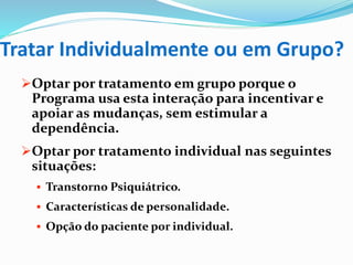 Tratar Individualmente ou em Grupo?
Optar por tratamento em grupo porque o
Programa usa esta interação para incentivar e
apoiar as mudanças, sem estimular a
dependência.
Optar por tratamento individual nas seguintes
situações:
 Transtorno Psiquiátrico.
 Características de personalidade.
 Opção do paciente por individual.
 