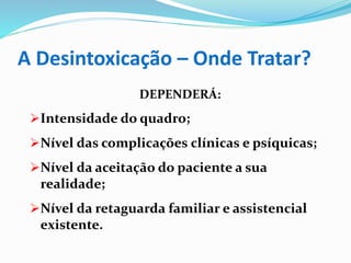 A Desintoxicação – Onde Tratar?
DEPENDERÁ:
Intensidade do quadro;
Nível das complicações clínicas e psíquicas;
Nível da aceitação do paciente a sua
realidade;
Nível da retaguarda familiar e assistencial
existente.
 