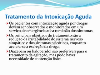 Tratamento da Intoxicação Aguda
Os pacientes com intoxicação aguda por drogas
devem ser observados e monitorados em um
serviço de emergência até a remissão dos sintomas.
Os principais objetivos do tratamento são a
redução da irritabilidade do sistema nervoso
simpático e dos sintomas psicóticos, enquanto
acelera-se a excreção da droga.
Diazepam ou haloperidol são preferíveis para o
tratamento da agitação, mas pode haver
necessidade de contenção física.
 