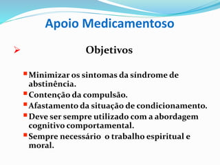 Apoio Medicamentoso
 Objetivos
Minimizar os sintomas da síndrome de
abstinência.
Contenção da compulsão.
Afastamento da situação de condicionamento.
Deve ser sempre utilizado com a abordagem
cognitivo comportamental.
Sempre necessário o trabalho espiritual e
moral.
 