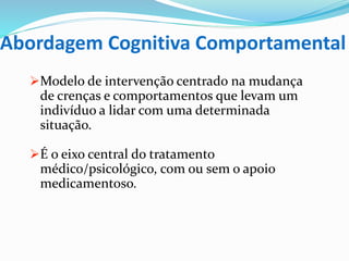 Abordagem Cognitiva Comportamental
Modelo de intervenção centrado na mudança
de crenças e comportamentos que levam um
indivíduo a lidar com uma determinada
situação.
É o eixo central do tratamento
médico/psicológico, com ou sem o apoio
medicamentoso.
 