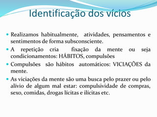 Identificação dos vícios
 Realizamos habitualmente, atividades, pensamentos e
sentimentos de forma subsconsciente.
 A repetição cria fixação da mente ou seja
condicionamentos: HÁBITOS, compulsões
 Compulsões são hábitos automáticos: VICIAÇÕES da
mente.
 As viciações da mente são uma busca pelo prazer ou pelo
alívio de algum mal estar: compulsividade de compras,
sexo, comidas, drogas lícitas e ilícitas etc.
 