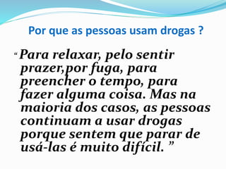 Por que as pessoas usam drogas ?
“ Para relaxar, pelo sentir
prazer,por fuga, para
preencher o tempo, para
fazer alguma coisa. Mas na
maioria dos casos, as pessoas
continuam a usar drogas
porque sentem que parar de
usá-las é muito difícil. ”
 
