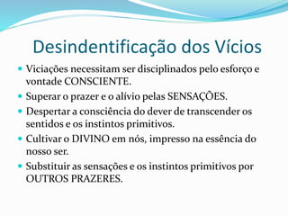 Desindentificação dos Vícios
 Viciações necessitam ser disciplinados pelo esforço e
vontade CONSCIENTE.
 Superar o prazer e o alívio pelas SENSAÇÕES.
 Despertar a consciência do dever de transcender os
sentidos e os instintos primitivos.
 Cultivar o DIVINO em nós, impresso na essência do
nosso ser.
 Substituir as sensações e os instintos primitivos por
OUTROS PRAZERES.
 