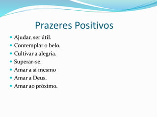 Prazeres Positivos
 Ajudar, ser útil.
 Contemplar o belo.
 Cultivar a alegria.
 Superar-se.
 Amar a sí mesmo
 Amar a Deus.
 Amar ao próximo.
 