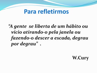 Para refletirmos
“A gente se liberta de um hábito ou
vício atirando-o pela janela ou
fazendo-o descer a escada, degrau
por degrau” .
W.Cury
 