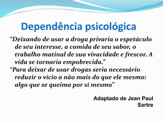 Dependência psicológica
“Deixando de usar a droga privaria o espetáculo
de seu interesse, a comida de seu sabor, o
trabalho matinal de sua vivacidade e frescor. A
vida se tornaria empobrecida.”
“Para deixar de usar drogas seria necessário
reduzir o vício a não mais do que ele mesmo:
algo que se queima por sí mesmo”
Adaptado de Jean Paul
Sartre
 