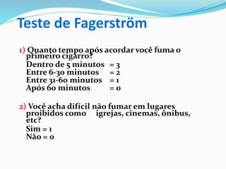 Teste de Fagerström
1) Quanto tempo após acordar você fuma o
primeiro cigarro?
Dentro de 5 minutos = 3
Entre 6-30 minutos = 2
Entre 31-60 minutos = 1
Após 60 minutos = 0
2) Você acha difícil não fumar em lugares
proibidos como igrejas, cinemas, ônibus,
etc?
Sim = 1
Não = 0
 