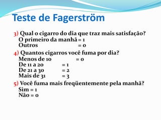Teste de Fagerström
3) Qual o cigarro do dia que traz mais satisfação?
O primeiro da manhã= 1
Outros = 0
4) Quantos cigarros você fuma por dia?
Menos de 10 = 0
De 11 a 20 = 1
De 21 a 30 = 2
Mais de 31 = 3
5) Você fuma mais freqüentemente pela manhã?
Sim = 1
Não = 0
 
