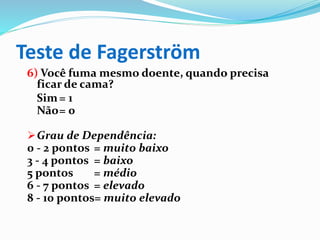 Teste de Fagerström
6) Você fuma mesmo doente, quando precisa
ficar de cama?
Sim= 1
Não= 0
Grau de Dependência:
0 - 2 pontos = muito baixo
3 - 4 pontos = baixo
5 pontos = médio
6 - 7 pontos = elevado
8 - 10 pontos= muito elevado
 