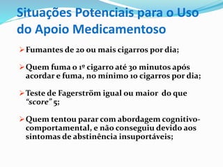 Situações Potenciais para o Uso
do Apoio Medicamentoso
Fumantes de 20 ou mais cigarros por dia;
Quem fuma o 1º cigarro até 30 minutos após
acordar e fuma, no mínimo 10 cigarros por dia;
Teste de Fagerström igual ou maior do que
“score” 5;
Quem tentou parar com abordagem cognitivo-
comportamental, e não conseguiu devido aos
sintomas de abstinência insuportáveis;
 