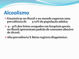Alcoolismo
Estatísticas no Brasil e no mundo sugerem uma
prevalência de 5-10% da população adulta;
 9 - 32% dos leitos ocupados em hospitais gerais
no Brasil apresentam padrão de consumo abusivo
de álcool;
Alta prevalência X Baixo registro diagnóstico.
 