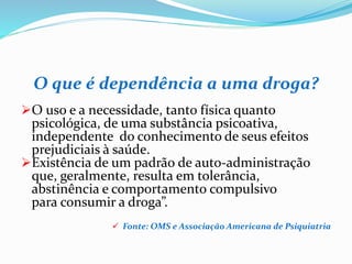 O que é dependência a uma droga?
O uso e a necessidade, tanto física quanto
psicológica, de uma substância psicoativa,
independente do conhecimento de seus efeitos
prejudiciais à saúde.
Existência de um padrão de auto-administração
que, geralmente, resulta em tolerância,
abstinência e comportamento compulsivo
para consumir a droga”.
 Fonte: OMS e Associação Americana de Psiquiatria
 