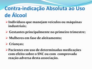 Contra-indicação Absoluta ao Uso
de Álcool
Indivíduos que manejam veículos ou máquinas
industriais;
 Gestantes principalmente no primeiro trimestre;
 Mulheres em fase de aleitamento;
 Crianças;
Pacientes em uso de determinadas medicações
com efeito sobre o SNC ou com comprovada
reação adversa desta associação.
 